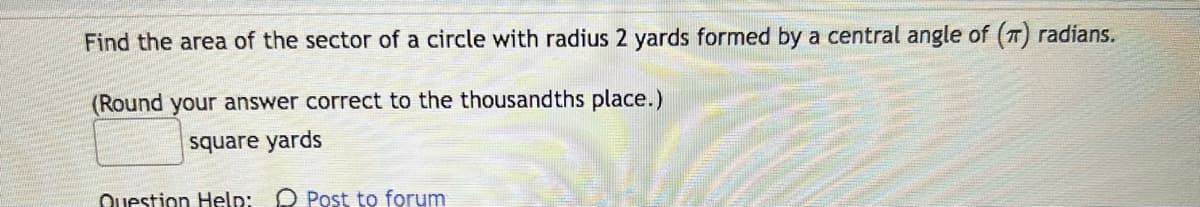 Find the area of the sector of a circle with radius 2 yards formed by a central angle of (T) radians.
(Round your answer correct to the thousandths place.)
square yards
Question Help: Post to forum