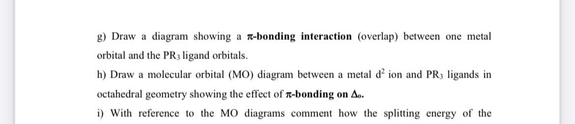 g) Draw a diagram showing a T-bonding interaction (overlap) between one metal
orbital and the PR3 ligand orbitals.
h) Draw a molecular orbital (MO) diagram between a metal d' ion and PR3 ligands in
octahedral geometry showing the effect of T-bonding on Ao.
i) With reference to the MO diagrams comment how the splitting energy of the
