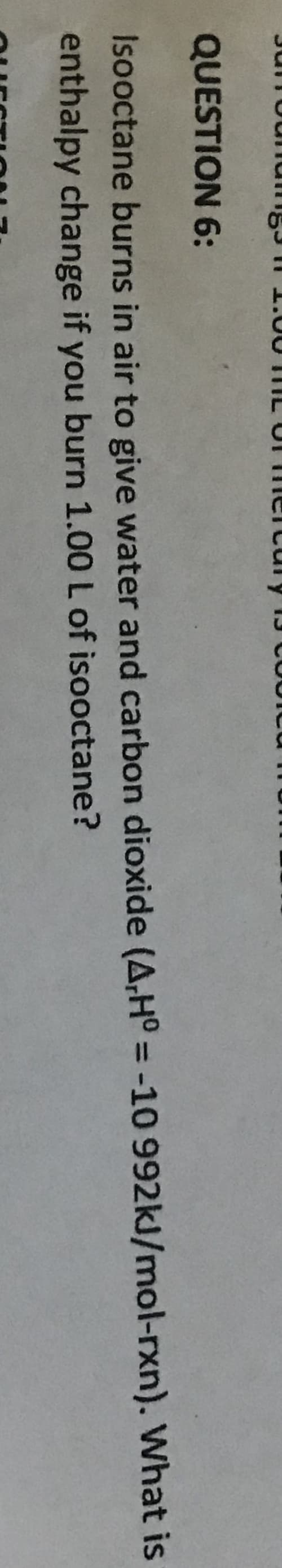 QUESTION 6:
Isooctane burns in air to give water and carbon dioxide (A,H° = -10 992kJ/mol-rxn). What is
enthalpy change if you burn 1.00 L of isooctane?
%3D
