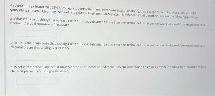 A recent survey found that 62% of college students attend more than one institution during their college career. Suppose a sample of 13
students is chosen. Assuming that each student's college attendance pattern is independent of the others, answer the following questions
a. What is the probability that at least 4 of the 13 students attend more than one institution? Enter your answer in decimal form rounded to four
decimal places if rounding is necessary.
b. What is the probability that exactly 4 of the 13 students attend more than one institution? Enter your answer in decimal form rounded to four
decimal places if rounding is necessary.
c. What is the probability that at most 5 of the 13 students attend more than one institution? Enter your answer in decimal form rounded to four
decimal places if rounding is necessary.
