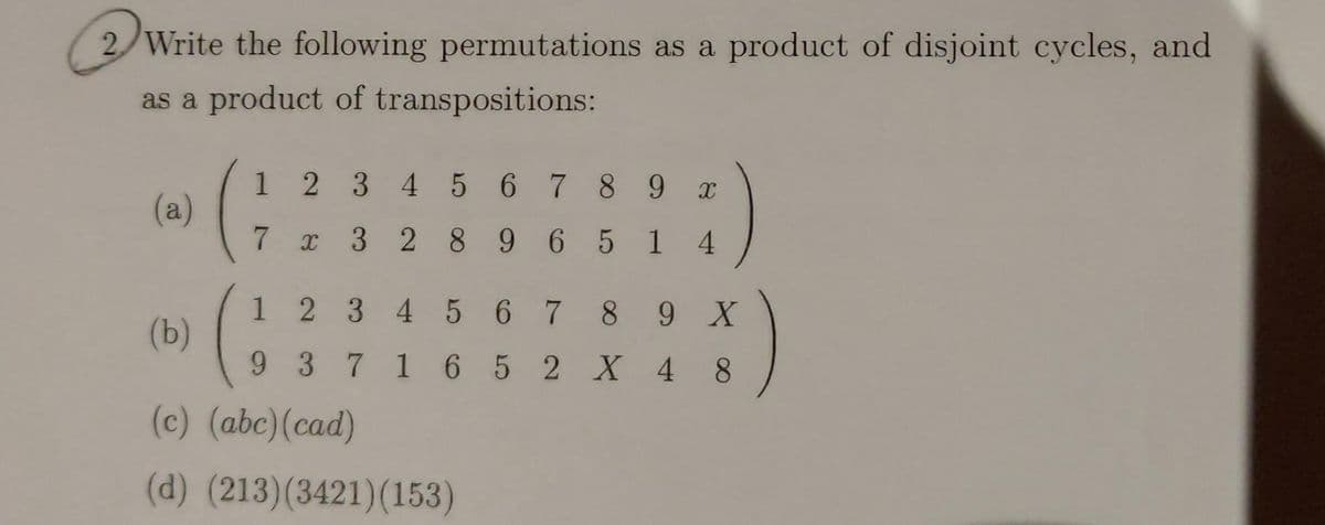 2 Write the following permutations as a product of disjoint cycles, and
as a product of transpositions:
1 2 345 6789 x
(a)
7 x 3 2 8 9 6 5 1 4
1 2 3 4 5 6 7 8 9 X
(b)
9 3 7 16 5 2 X 4
8.
(c) (abc)(cad)
(d) (213)(3421)(153)
