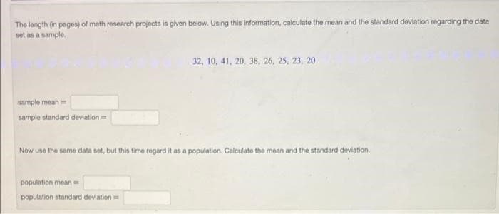 The length (in pages) of math research projects is given below. Using this information, calculate the mean and the standard deviation regarding the data
set as a sample.
32, 10, 41, 20, 38, 26, 25, 23, 20
sample mean=
sample standard deviation =
Now une the same data set, but this time regard it as a population. Calculate the mean and the standard deviation.
population mean=
population standard deviation
