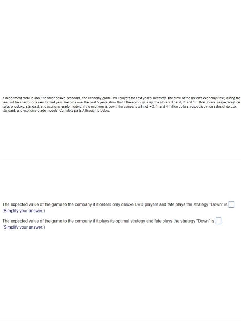 A department store is about to order deluxe, standard, and economy grade DVD players for next year's inventory. The state of the nation's economy (fate) during the
year will be a factor on sales for that year. Records over the past 5 years show that if the economy is up, the store will net 4, 2, and 1 million dollers, respectively, on
sales of deluxe, standard, and economy grade models; if the economy is down, the company will net -2, 1, and 4 million dollars, respectively, on sales of deluxe,
standard, and economy grade models. Complete parts A through D below.
The expected value of the game to the company if it orders only deluxe DVD players and fate plays the strategy "Down" is |
(Simplify your answer.)
The expected value of the game to the company if it plays its optimal strategy and fate plays the strategy "Down" is
(Simplify your answer.)
