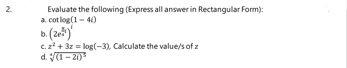 2.
Evaluate the following (Express all answer in Rectangular Form):
a. cotlog(1 – 4i)
b. (2e*)'
C. z? + 3z = log(-3), Calculate the value/s of z
d. (1– 2i) 5
i
