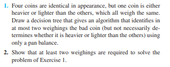 1. Four coins are identical in appearance, but one coin is either
heavier or lighter than the others, which all weigh the same.
Draw a decision tree that gives an algorithm that identifies in
at most two weighings the bad coin (but not necessarily de-
termines whether it is heavier or lighter than the others) using
only a pan balance.
2. Show that at least two weighings are required to solve the
problem of Exercise 1.
