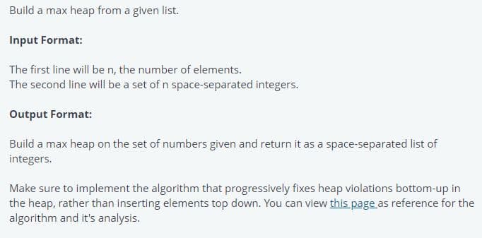 Build a max heap from a given list.
Input Format:
The first line will be n, the number of elements.
The second line will be a set of n space-separated integers.
Output Format:
Build a max heap on the set of numbers given and return it as a space-separated list of
integers.
Make sure to implement the algorithm that progressively fixes heap violations bottom-up in
the heap, rather than inserting elements top down. You can view this page as reference for the
algorithm and it's analysis.
