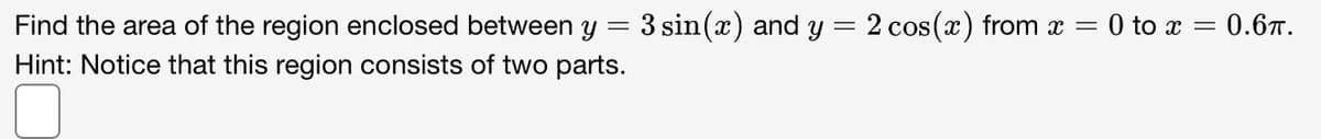 Find the area of the region enclosed between y
3 sin(x) and y = 2 cos (x) from x = 0 to x = 0.67.
Hint: Notice that this region consists of two parts.
