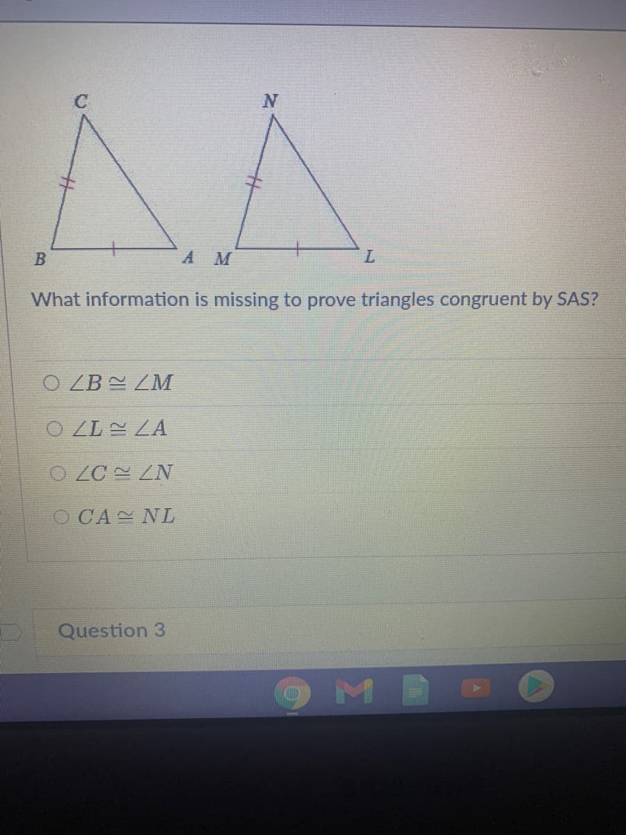 A M
7.
What information is missing to prove triangles congruent by SAS?
O ZB ZM
O LL ZA
O LC ZN
O CA NL
Question 3
OMB
