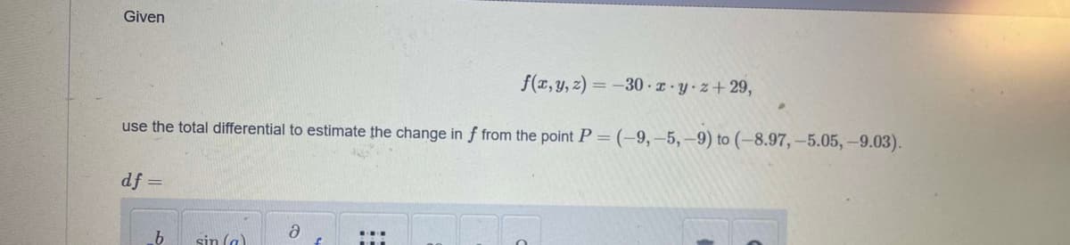 Given
f(x, y, z)=-30-x-y-z+29,
use the total differential to estimate the change in f from the point P = (-9,-5,-9) to (-8.97,-5.05,-9.03).
df
=
b
sin (a)
ə
f