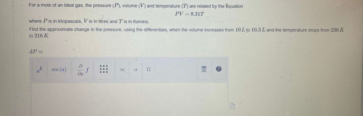 For a mole of an ideal gas, the pressure (P), volume (V) and temperature (T) are related by the equation
PV = 8.31T
where P is in kilopascals, V is in litres and T' is in Kelvins.
Find the approximate change in the pressure, using the differentials, when the volume increases from 10 L to 10.3 L and the temperature drops from 236 K
to 216 K.
dP≈
ab
sin (a)
ə
əx
∞
a
52