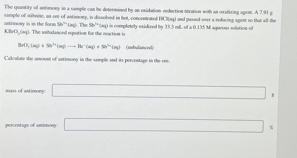 The quantity of antimony in a sample can be determined by an oxidation-reduction titration with an oxidizing agent. A 7.91 g
sample of stibnite, an ore of antimony, is dissolved in hot, concentrated HCl(aq) and passed over a reducing agent so that all the
antimony is in the form Sb3+(aq). The Sb3+(aq) is completely oxidized by 33.3 mL of a 0.135 M aqueous solution of
KBrO3(aq). The unbalanced equation for the reaction is
BrO3(aq) + Sb3+(aq)
→
Br (aq) + Sb5+(aq) (unbalanced)
Calculate the amount of antimony in the sample and its percentage in the ore.
mass of antimony:
percentage of antimony:
g
%