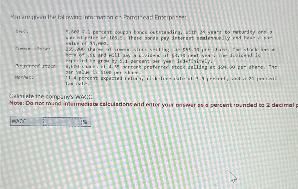 You are given the following information on Parrothead Enterprises:
Debt:
Common stock:
Preferred stock:
Market:
9,600 7.1 percent coupon bonds outstanding, with 24 years to maturity and a
quoted price of 105.5. These bonds pay interest semiannually and have a par
value of $1,000.
255,000 shares of common stock selling for $65.10 per share. The stock has a
beta of .96 and will pay a dividend of $3.30 next year. The dividend is
expected to grow by 5.1 percent per year indefinitely.
8,600 shares of 4.55 percent preferred stock selling at $94.60 per share. The
par value is $100 per share.
11.4 percent expected return, risk-free rate of 3.9 percent, and a 21 percent
tax rate.
Calculate the company's WACC.
Note: Do not round intermediate calculations and enter your answer as a percent rounded to 2 decimal p
WACC
%