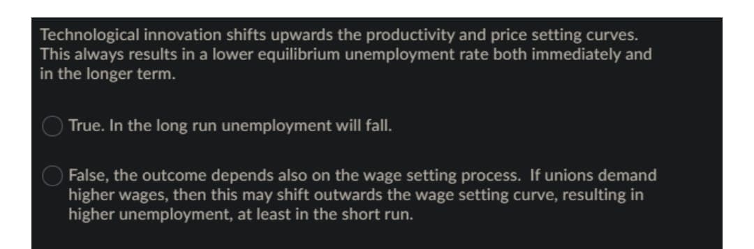 Technological innovation shifts upwards the productivity and price setting curves.
This always results in a lower equilibrium unemployment rate both immediately and
in the longer term.
True. In the long run unemployment will fall.
False, the outcome depends also on the wage setting process. If unions demand
higher wages, then this may shift outwards the wage setting curve, resulting in
higher unemployment, at least in the short run.