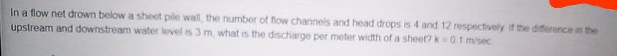 In a flow net drown below a sheet pile wall, the number of flow channels and head drops is 4 and 12 respectively If the difference in the
upstream and downstream water level is 3 m, what is the discharge per meter width of a sheet? k 01 m/sec
