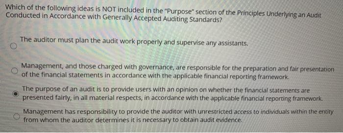 Which of the following ideas is NOT included in the "Purpose" section of the Principles Underlying an Audit
Conducted in Accordance with Generally Accepted Auditing Standards?
The auditor must plan the audit work properly and supervise any assistants.
Management, and those charged with governance, are responsible for the preparation and fair presentation
of the financial statements in accordance with the applicable financial reporting framework.
The purpose of an audit is to provide users with an opinion on whether the financial statements are
presented fairly, in all material respects, in accordance with the applicable financial reporting framework.
Management has responsibility to provide the auditor with unrestricted access to individuals within the entity
from whom the auditor determines it is necessary to obtain audit evidence.

