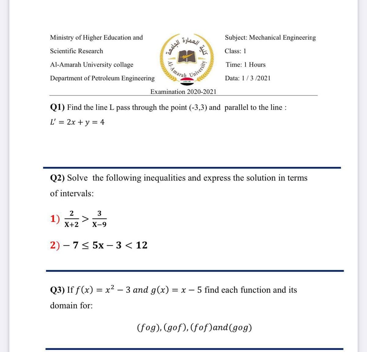 Ministry of Higher Education and
Subject: Mechanical Engineering
Scientific Research
Class: 1
Al-Amarah University collage
AAmara
Time: 1 Hours
Universi
Data: 1/3 /2021
Department of Petroleum Engineering
Examination 2020-2021
Q1) Find the line L pass through the point (-3,3) and parallel to the line :
L' = 2x + y = 4
Q2) Solve the following inequalities and express the solution in terms
of intervals:
2
3
X+2
X-9
2) – 7< 5x –- 3 < 12
Q3) If f(x) = x² – 3 and g(x) = x - 5 find each function and its
domain for:
(fog), (gof), (fof)and(gog)
