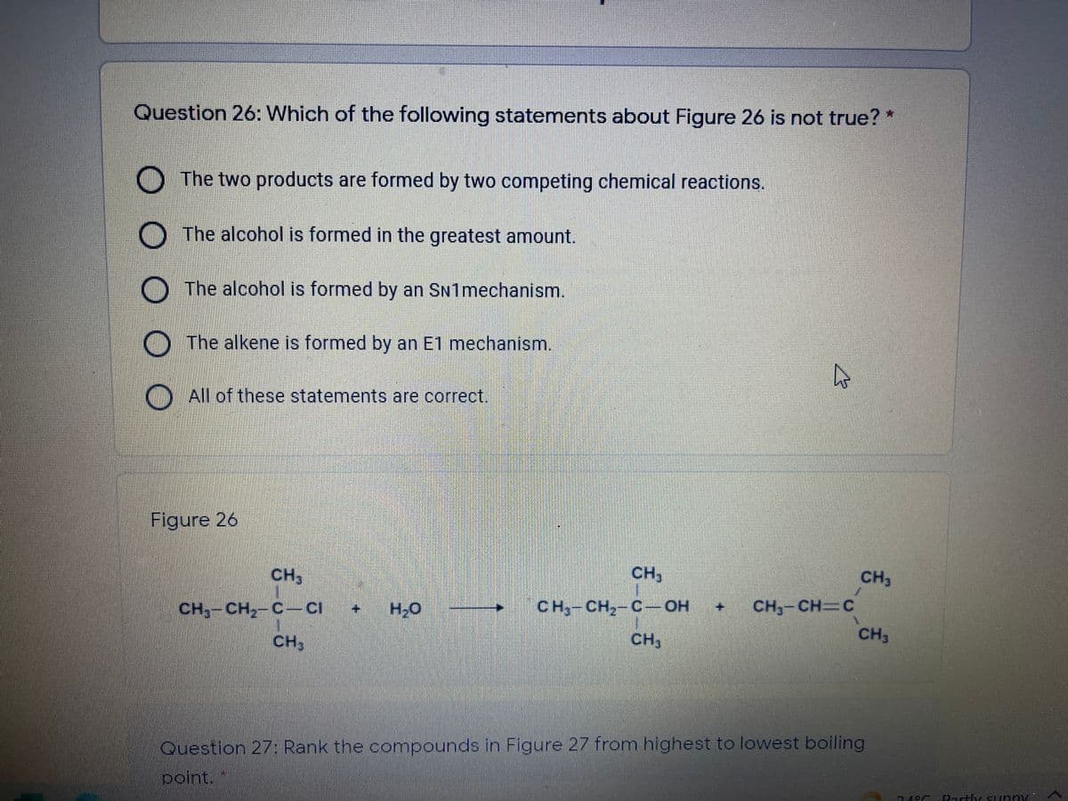 Question 26: Which of the following statements about Figure 26 is not true? *
O The two products are formed by two competing chemical reactions.
O The alcohol is formed in the greatest amount.
The alcohol is formed by an SN1mechanism.
The alkene is formed by an E1 mechanism.
All of these statements are correct.
Figure 26
CH,
CH3
CH,
CH,-CH,-C-CI
CH,-CH,-C-OH
CH,-CH C
CH,
CH3
CH3
Question 27: Rank the compounds in Figure 27 from highest to lowest boiling
point.
