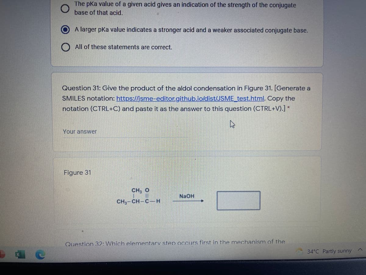 The pKa value of a given acid gives an indication of the strength of the conjugate
base of that acid.
A larger pKa value indicates a stronger acid and a weaker associated conjugate base.
All of these statements are correct.
Question 31: Give the product of the alodol condensation in Figure 31. [Generate a
SMILES notation: https://jsme-editor.github.io/dist/JSME_test.html. Copy the
notation (CTRL+C) and paste it as the answer to this question (CTRL+V).J *
Your answer
Figure 31
CH, O
NaOH
CH,-CH-C-
Question 32: Which elementarv sten occurs first in the mechanism of the
34°C Partly sunny
