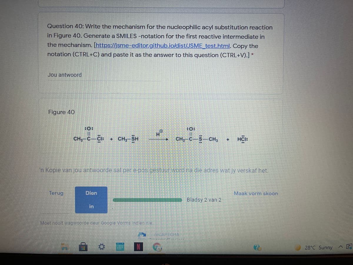 Question 40: Write the mechanism for the nucleophilic acyl substitution reaction
in Figure 40. Generate a SMILES -notation for the first reactive intermediate in
the mechanism. [https://jsme-editor.github.io/dist/JSME test.html. Copy the
notation (CTRL+C) and paste it as the answer to this question (CTRL+V).] *
Jou antwoord
Figure 40
CH,-C-CI:
+ CH,-SH
CH,-C-S-CH3
HCI:
n Kopie van jou antwoorde sal per e-pos gestuur word na die adres wat jy verskaf het.
Terug
Dien
Maak vorm skoon
Bladsy 2 van 2
in
Moet nooltvagwoorde deur Google Vormsindien nie
N
28°C Sunny
+.
