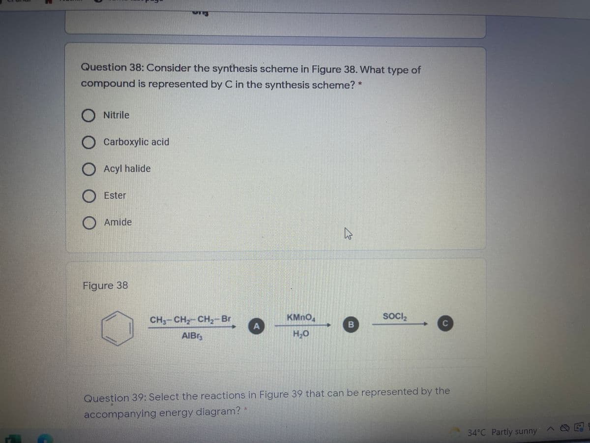 Question 38: Consider the synthesis scheme in Figure 38. What type of
compound is represented by C in the synthesis scheme?
Nitrile
Carboxylic acid
Acyl halide
Ester
O Amide
Figure 38
CH,-CH2 CH2-Br
KMNO,
SOCI,
AIBr,
H,O
Question 39: Select the reactions in Figure 39 that can be represented by the
accompanying energy diagram?
34°C Partly sunnyA E
