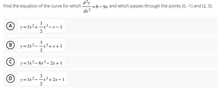 d'y
Find the equation of the curve for which
-=6- 9x and which passes through the points (0, -1) and (2, 3).
dx2
A
y= 3x2+ x3-
:- 1
3
-x+x+1
2
B
y=3x2-
y= 3x2 – 6x3 – 2x +1
(D
y=3x2 -
3
3
-x+ 2x – 1
