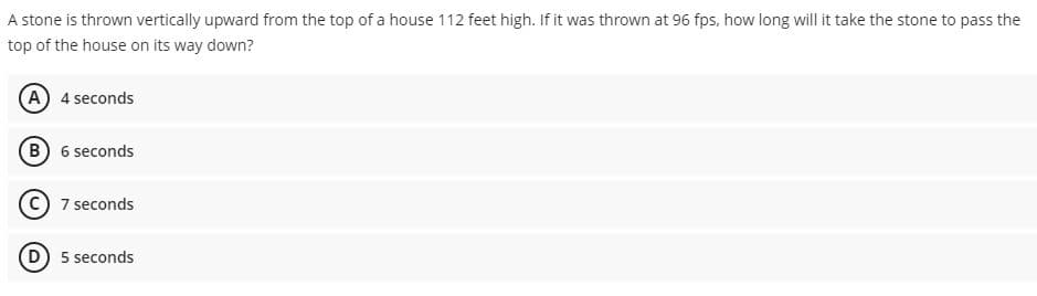 A stone is thrown vertically upward from the top of a house 112 feet high. If it was thrown at 96 fps, how long will it take the stone to pass the
top of the house on its way down?
A 4 seconds
B) 6 seconds
7 seconds
D) 5 seconds
