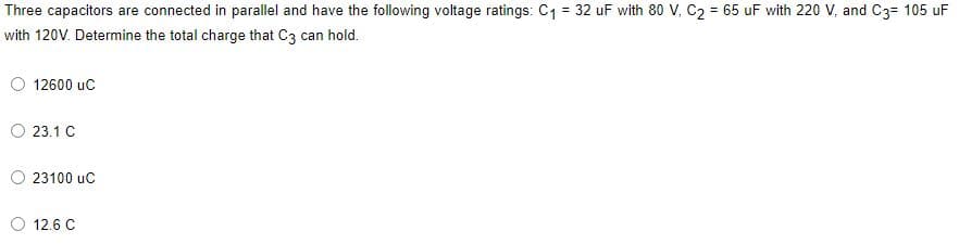 Three capacitors are connected in parallel and have the following voltage ratings: C1 = 32 uF with 80 V, C2 = 65 uF with 220 V, and C3= 105 uF
with 120V. Determine the total charge that C3 can hold.
12600 uc
23.1 C
23100 uc
12.6 C
