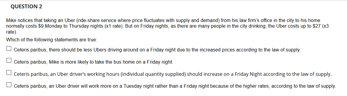 QUESTION 2
Mike notices that taking an Uber (ride-share service where price fluctuates with supply and demand) from his law firm's office in the city to his home
normally costs $9 Monday to Thursday nights (x1 rate). But on Friday nights, as there are many people in the city drinking, the Uber costs up to $27 (x3
rate).
Which of the following statements are true:
Ceteris paribus, there should be less Ubers driving around on a Friday night due to the increased prices according to the law of supply.
Ceteris paribus, Mike is more likely to take the bus home on a Friday night.
Ceteris paribus, an Uber driver's working hours (individual quantity supplied) should increase on a Friday Night according to the law of supply.
Ceteris paribus, an Uber driver will work more on a Tuesday night rather than a Friday night because of the higher rates, according to the law of supply.