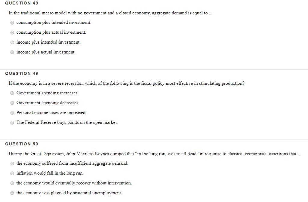 QUESTION 48
In the traditional macro model with no government and a closed economy, aggregate demand is equal to ...
O consumption plus intended investment.
consumption plus actual investment.
income plus intended investment.
income plus actual investment.
QUESTION 49
If the economy is in a severe recession, which of the following is the fiscal policy most effective in stimulating production?
Government spending increases.
Government spending decreases
Personal income taxes are increased.
The Federal Reserve buys bonds on the open market.
QUESTION 50
During the Great Depression, John Maynard Keynes quipped that in the long run, we are all dead" in response to classical economists' assertions that ...
O the economy suffered from insufficient aggregate demand.
inflation would fall in the long run.
the economy would eventually recover without intervention.
the economy was plagued by structural unemployment.