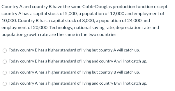 Country A and country B have the same Cobb-Douglas production function except
country A has a capital stock of 5,000, a population of 12,000 and employment of
10,000. Country B has a capital stock of 8,000, a population of 24,000 and
employment of 20,000. Technology, national saving rate, depreciation rate and
population growth rate are the same in the two countries
Today country B has a higher standard of living but country A will catch up.
Today country B has a higher standard of living and country A will not catch up.
Today country A has a higher standard of living but country B will catch up.
Today country A has a higher standard of living and country B will not catch up.