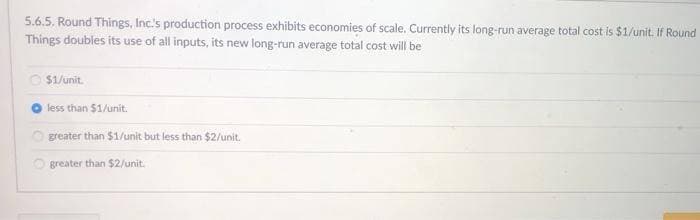 5.6.5. Round Things, Inc.'s production process exhibits economies of scale. Currently its long-run average total cost is $1/unit. If Round
Things doubles its use of all inputs, its new long-run average total cost will be
$1/unit.
less than $1/unit.
greater than $1/unit but less than $2/unit.
greater than $2/unit.