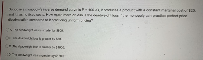 Suppose a monopoly's inverse demand curve is P = 100-Q, it produces a product with a constant marginal cost of $20,
and it has no fixed costs. How much more or less is the deadweight loss if the monopoly can practice perfect price
discrimination compared to it practicing uniform pricing?
OA. The deadweight loss is smaller by $800.
B. The deadweight loss is greater by $800.
OC. The deadweight loss is smaller by $1600.
D. The deadweight loss is greater by $1600.