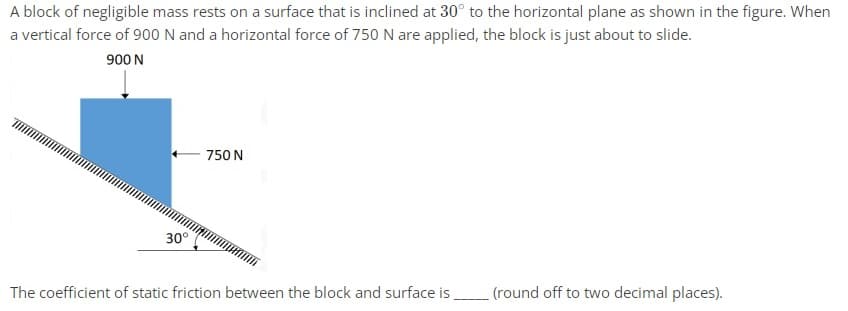 A block of negligible mass rests on a surface that is inclined at 30° to the horizontal plane as shown in the figure. When
a vertical force of 900 N and a horizontal force of 750 N are applied, the block is just about to slide.
900 N
30°
750 N
The coefficient of static friction between the block and surface is
(round off to two decimal places).