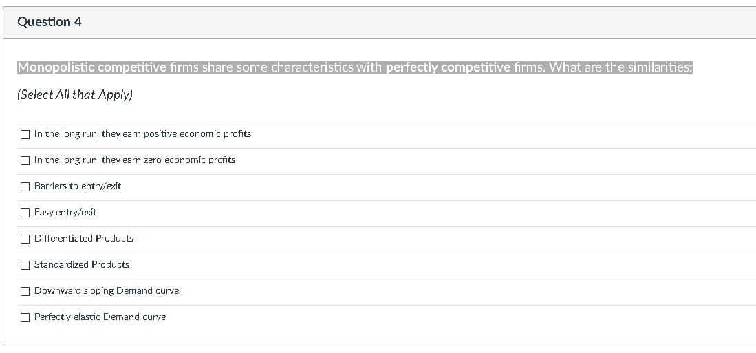 Question 4
Monopolistic competitive firms share some characteristics with perfectly competitive firms. What are the similarities:
(Select All that Apply)
In the long run, they earn positive economic profits
In the long run, they earn zero economic profits
Barriers to entry/exit
Easy entry/exit
Differentiated Products
Standardized Products
Downward sloping Demand curve
Perfectly elastic Demand curve