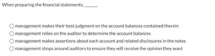 When preparing the financial statements,
management makes their best judgment on the account balances contained therein
management relies on the auditor to determine the account balances
management makes assertions about each account and related disclosures in the notes
management shops around auditors to ensure they will receive the opinion they want