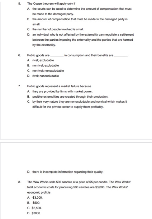 5.
6.
7.
8.
The Coase theorem will apply only if
A. the courts can be used to determine the amount of compensation that must
be made to the damaged party.
B. the amount of compensation that must be made to the damaged party is
small.
C. the number of people involved is small.
D. an individual who is not affected by the externality can negotiate a settlement
between the parties imposing the externality and the parties that are harmed
by the externality.
Public goods are
A. rival; excludable
B. nonrival; excludable
C. nonrival; nonexcludable
D. rival; nonexcludable
Public goods represent a market failure because
A. they are provided by firms with market power.
B. positive externalities are created through their production.
C. by their very nature they are nonexcludable and nonrival which makes it
difficult for the private sector to supply them profitably.
in consumption and their benefits are
D. there is incomplete information regarding their quality.
The Wax Works sells 500 candles at a price of $5 per candle. The Wax Works'
total economic costs for producing 500 candles are $3,000. The Wax Works
economic profit is
A. -$3,000.
B. -$500.
C. $2,500.
D. $3000