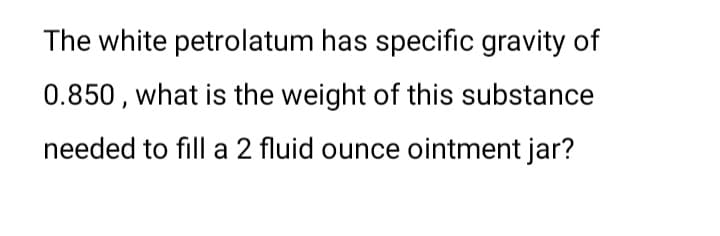 The white petrolatum has specific gravity of
0.850, what is the weight of this substance
needed to fill a 2 fluid ounce ointment jar?