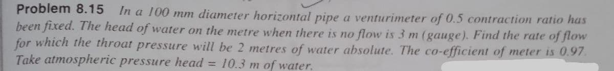 Problem 8.15 In a 100 mm diameter horizontal pipe a venturimeter of 0.5 contraction ratio has
been fixed. The head of water on the metre when there is no flow is 3 m (gauge). Find the rate of flow
for which the throat pressure will be 2 metres of water absolute. The co-efficient of meter is 0.97.
Take atmospheric pressure head = 10.3 m of water.