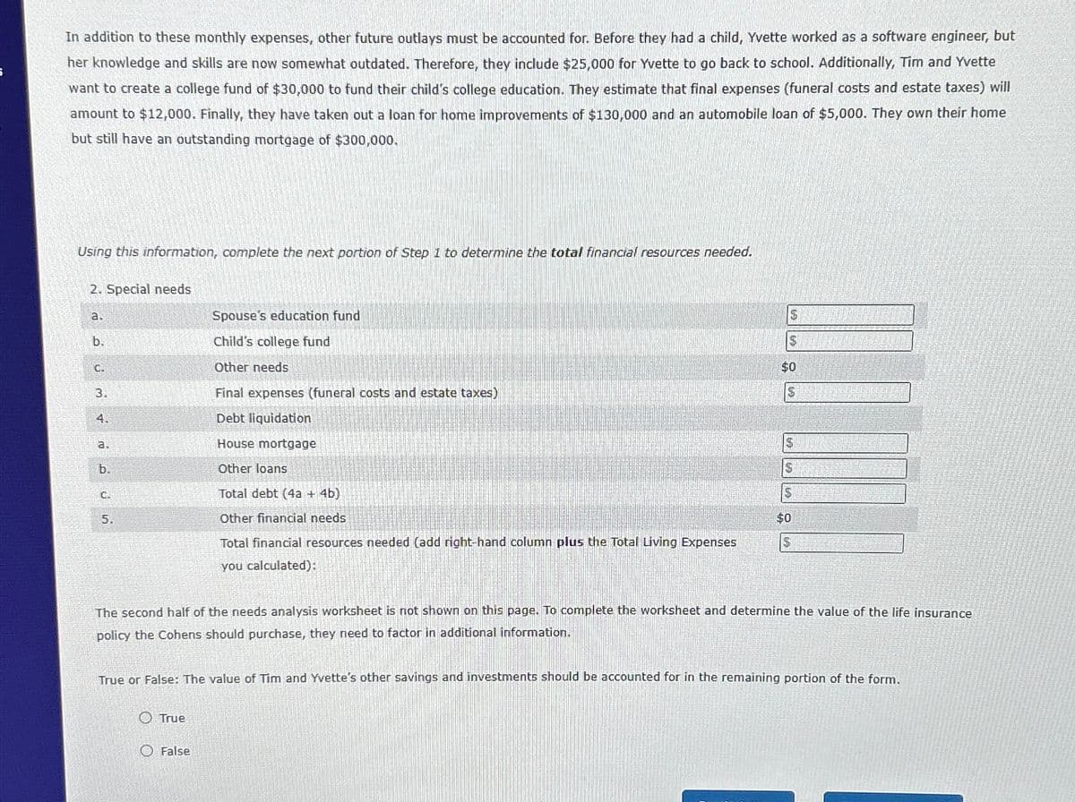 i
In addition to these monthly expenses, other future outlays must be accounted for. Before they had a child, Yvette worked as a software engineer, but
her knowledge and skills are now somewhat outdated. Therefore, they include $25,000 for Yvette to go back to school. Additionally, Tim and Yvette
want to create a college fund of $30,000 to fund their child's college education. They estimate that final expenses (funeral costs and estate taxes) will
amount to $12,000. Finally, they have taken out a loan for home improvements of $130,000 and an automobile loan of $5,000. They own their home
but still have an outstanding mortgage of $300,000.
Using this information, complete the next portion of Step 1 to determine the total financial resources needed.
2. Special needs
a.
Spouse's education fund
b.
C.
Child's college fund
Other needs
3.
Final expenses (funeral costs and estate taxes)
$
$0
S
4.
a.
b.
Debt liquidation
House mortgage
Other loans
$
$
C.
Total debt (4a + 4b)
5
5.
Other financial needs
$0
Total financial resources needed (add right-hand column plus the Total Living Expenses
you calculated):
The second half of the needs analysis worksheet is not shown on this page. To complete the worksheet and determine the value of the life insurance
policy the Cohens should purchase, they need to factor in additional information.
True or False: The value of Tim and Yvette's other savings and investments should be accounted for in the remaining portion of the form.
True
False
