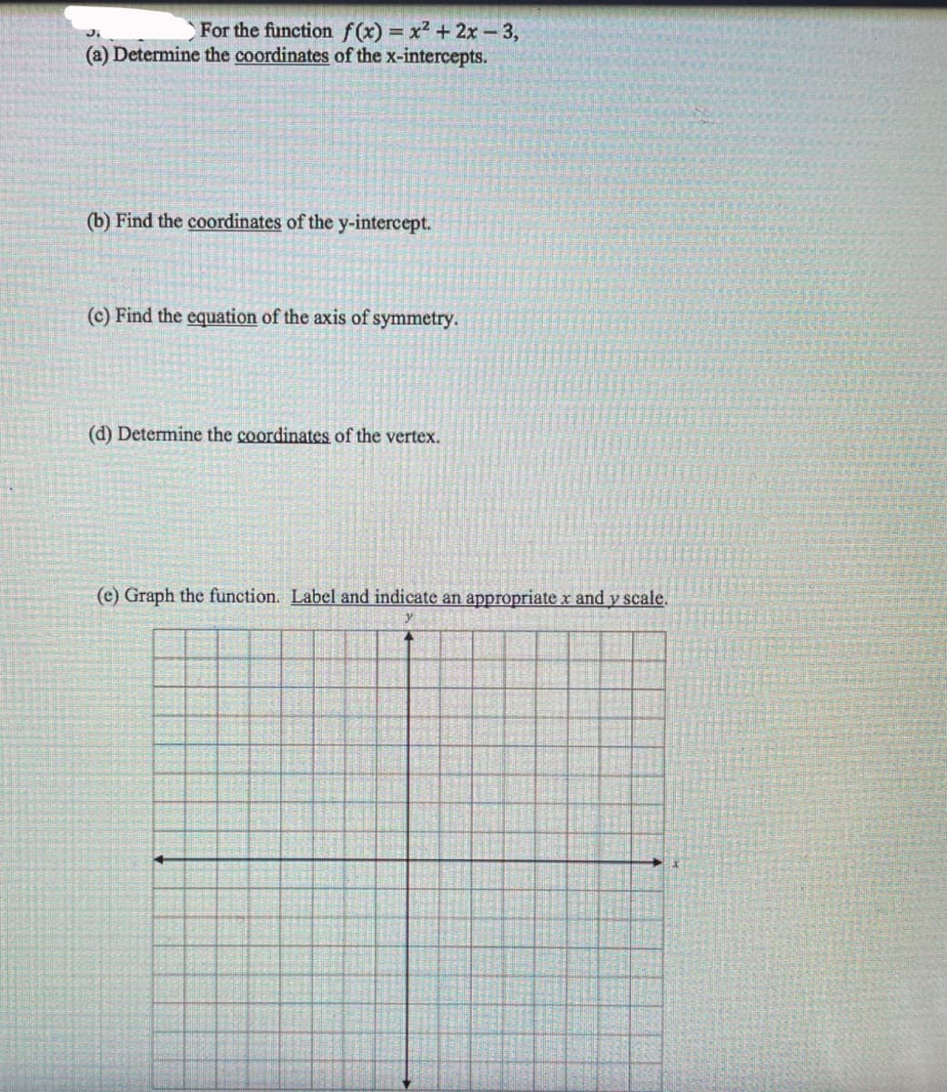 For the function f(x) = x? + 2x-3,
(a) Determine the coordinates of the x-intercepts.
(b) Find the coordinates of the y-intercept.
(c) Find the equation of the axis of symmetry.
(d) Determine the coordinates of the vertex.
(e) Graph the function. Label and indicate an appropriate x and y scale.
y
