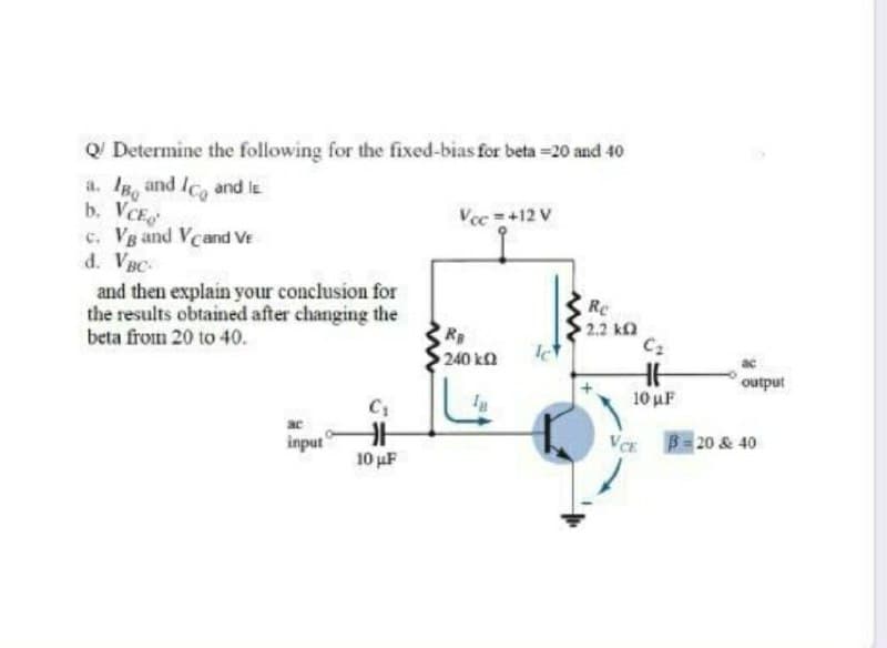 Q Determine the following for the fixed-bias for beta =20 and 40
a. IB, and Ico and le
b. VCE
c. Vg and Vcand VE
d. VBC-
Vec =+12 V
and then explain your conclusion for
the results obtained after changing the
beta from 20 to 40.
Re
R
2.2 k
C2
240 ka
output
10 uF
C1
input
VCE
B = 20 & 40
10 uF
