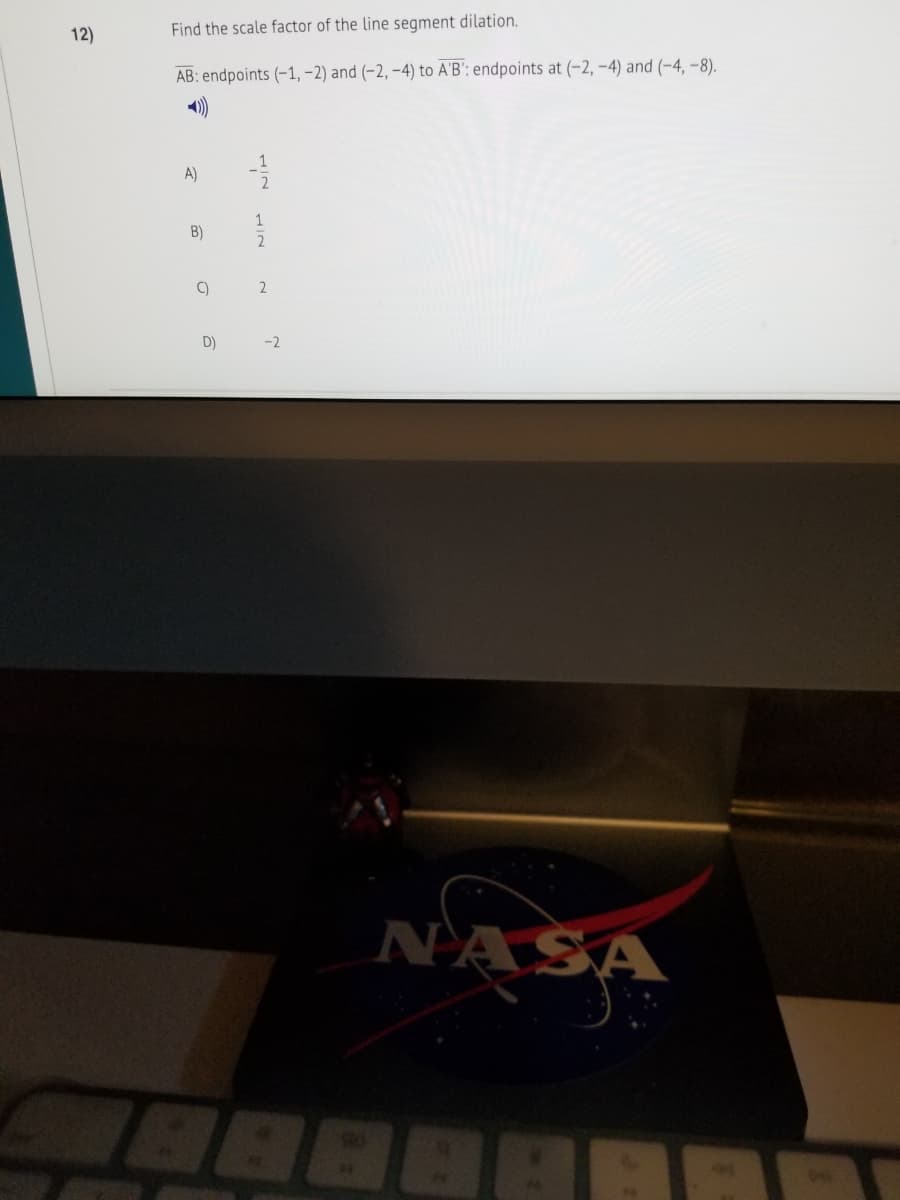 12)
Find the scale factor of the line segment dilation.
AB: endpoints (-1, -2) and (-2, -4) to A'B': endpoints at (-2, –4) and (-4, -8).
A)
B)
C)
2
D)
-2
NASA
888
IN HIN
