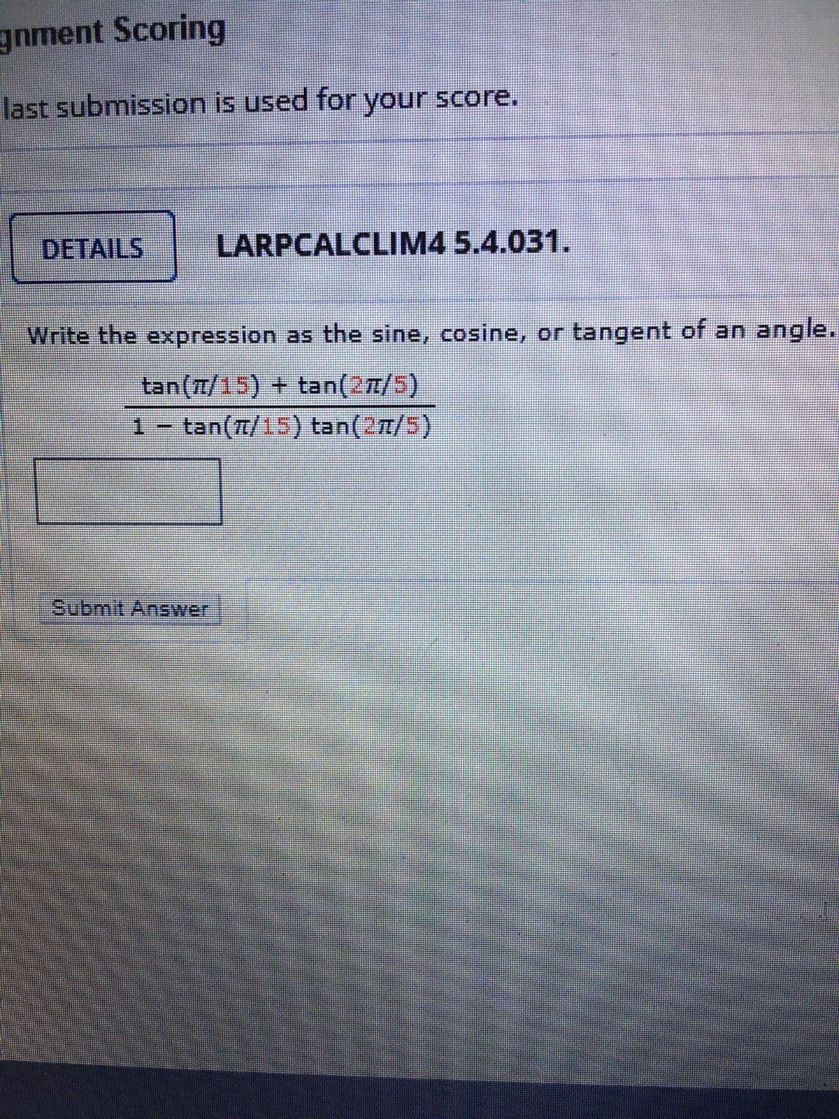 gnment Scoring
last submission is used for your score.
DETAILS
LARPCALCLIM4 5.4.031.
Write the expression as the sine, cosine, or tangent of an angle.
1- tan(7/15) tan(27/5)
Submit Answer

