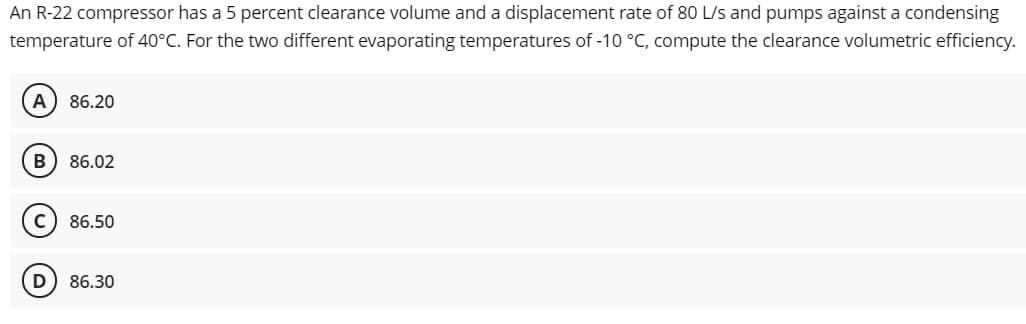 An R-22 compressor has a 5 percent clearance volume and a displacement rate of 80 L/s and pumps against a condensing
temperature of 40°C. For the two different evaporating temperatures of -10 °C, compute the clearance volumetric efficiency.
A) 86.20
B
86.02
c) 86.50
D
86.30
