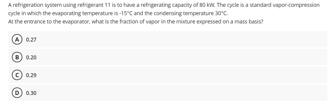 A refrigeration system using refrigerant 11 is to have a refrigerating capacity of 80 kW. The cycle is a standard vapor-compression
cycle in which the evaporating temperature is -15°C and the condensing temperature 30°C.
At the entrance to the evaporator, what is the fraction of vapor in the mixture expressed on a mass basis?
A
0.27
В
0.20
0.29
0.30
