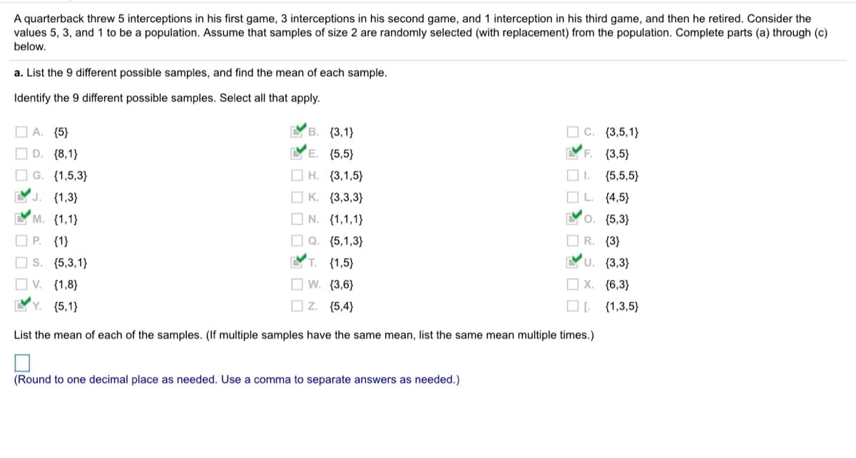 A quarterback threw 5 interceptions in his first game, 3 interceptions in his second game, and 1 interception in his third game, and then he retired. Consider the
values 5, 3, and 1 to be a population. Assume that samples of size 2 are randomly selected (with replacement) from the population. Complete parts (a) through (c)
below.
a. List the 9 different possible samples, and find the mean of each sample.
Identify the 9 different possible samples. Select all that apply.
O C. (3,5,1}
YF. {3,5}
O A. (5}
В. (3,1}
O D. {8,1}
O G. (1,5,3}
E.
{5,5}
O H. (3,1,5}
O I.
{5,5,5}
YJ. (1,3}
O K. {3,3,3}
OL.
{4,5}
YM. (1,1}
O N. (1,1,1}
О. {5,3}
O P. (1}
O Q. (5,1,3}
O R. {3}
O s. (5,3,1}
T. (1,5}
YU
{3,3}
O W. {3,6}
O Z. (5,4}
O v. (1,8}
O X. {6,3}
YY. (5,1}
{1,3,5}
List the mean of each of the samples. (If multiple samples have the same mean, list the same mean multiple times.)
(Round to one decimal place as needed. Use a comma to separate answers as needed.)
