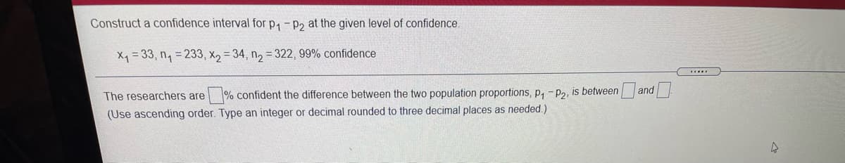 Construct a confidence interval for p, - p2 at the given level of confidence.
X = 33, n, = 233, x, = 34, n, = 322 , 99% confidence
The researchers are % confident the difference between the two population proportions, p, -P2. is between and
(Use ascending order. Type an integer or decimal rounded to three decimal places as needed.)
