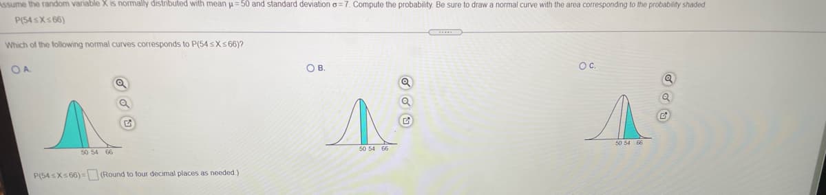 Assume the random variable X is normally distributed with mean u= 50 and standard deviation o = 7. Compute the probability. Be sure to draw a normal curve with the area corresponding to the probability shaded.
P(54 sXs 66)
Which of the following normal curves corresponds to P(54 sXs66)?
OA
OB.
Oc.
50 54 66
50 54 66
50 54 66
P(54 sXs 66) = (Round to four decimal places as needed.)
