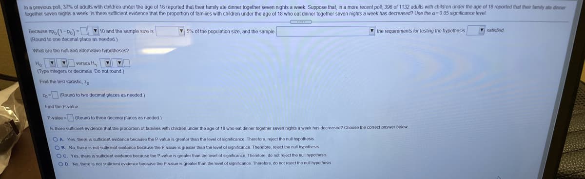 In a previous poll, 37% of adults with children under the age of 18 reported that their family ate dinner together seven nights a week. Suppose that, in a more recent poll, 396 of 1132 adults with children under the age of 18 reported that their family ate dinner
together seven nights a week. Is there sufficient evidence that the proportion of families with children under the age of 18 who eat dinner together seven nights a week has decreased? Use the a= 0.05 significance level.
Because npo (1-pPo) = 10 and the sample size is
(Round to one decimal place as needed.)
5% of the population size, and the sample
V the requirements for testing the hypothesis
V satisfied
What are the null and alternative hypotheses?
V versus H, O
Ho
(Type integers or decimals. Do not round.)
Find the test statistic, Zo
Z0= (Round to two decimal places as needed.)
Find the P-value
P-value = (Round to three decimal places as needed.)
Is there sufficient evidence that the proportion of families with children under the age of 18 who eat dinner together seven nights a week has decreased? Choose the correct answer below
O A. Yes, there is sufficient evidence because the P-value is greater than the level of significance. Therefore, reject the null hypothesis.
OB. No, there is not sufficient evidence because the P-value is greater than the level of significance. Therefore, reject the null hypothesis.
Oc. Yes, there is sufficient evidence because the P-value is greater than the level of significance. Therefore, do not reject the null hypothesis.
OD. No, there is not sufficient evidence because the P-value is greater than the level of significance. Therefore, do not reject the null hypothesis.
