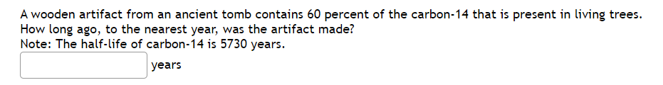 A wooden artifact from an ancient tomb contains 60 percent of the carbon-14 that is present in living trees.
How long ago, to the nearest year, was the artifact made?
Note: The half-life of carbon-14 is 5730 years.
years
